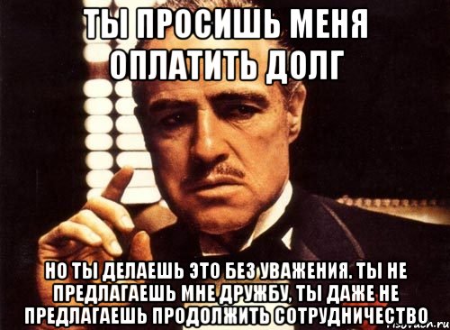 ты просишь меня оплатить долг но ты делаешь это без уважения. ты не предлагаешь мне дружбу, ты даже не предлагаешь продолжить сотрудничество