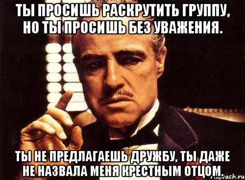 ты просишь раскрутить группу, но ты просишь без уважения. ты не предлагаешь дружбу, ты даже не назвала меня крестным отцом.