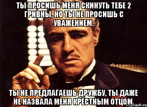 ты просишь меня скинуть тебе 2 гривны, но ты не просишь с уважением. ты не предлагаешь дружбу, ты даже не назвала меня крёстным отцом.