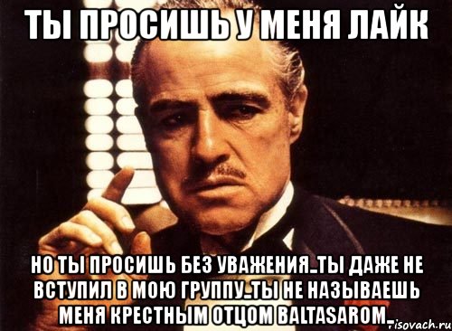 ты просишь у меня лайк но ты просишь без уважения..ты даже не вступил в мою группу..ты не называешь меня крестным отцом baltasarom..