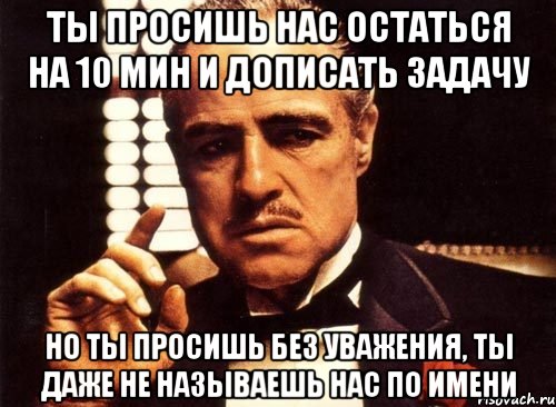 ты просишь нас остаться на 10 мин и дописать задачу но ты просишь без уважения, ты даже не называешь нас по имени, Мем крестный отец