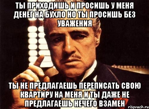 ты приходишь и просишь у меня денег на бухло но ты просишь без уважения ты не предлагаешь переписать свою квартиру на меня и ты даже не предлагаешь нечего взамен