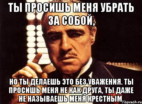 ты просишь меня убрать за собой, но ты делаешь это без уважения. ты просишь меня не как друга, ты даже не называешь меня крестным.