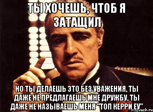 ты хочешь, чтоб я затащил но ты делаешь это без уважения, ты даже не предлагаешь мне дружбу, ты даже не называешь меня "топ керри еу", Мем крестный отец