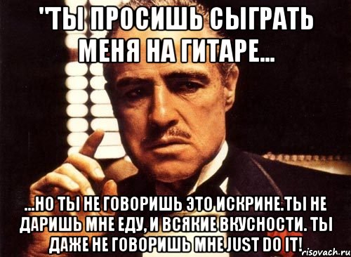 "ты просишь сыграть меня на гитаре... ...но ты не говоришь это искрине.ты не даришь мне еду, и всякие вкусности. ты даже не говоришь мне just do it!