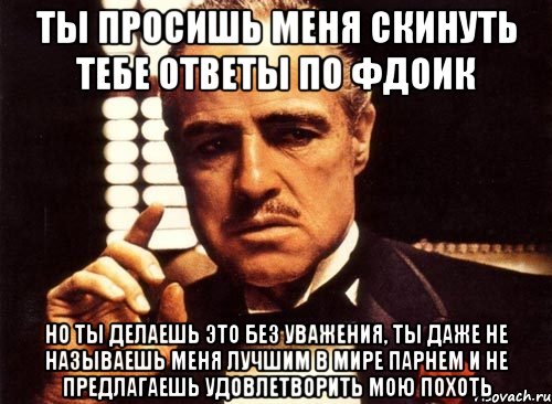 ты просишь меня скинуть тебе ответы по фдоик но ты делаешь это без уважения, ты даже не называешь меня лучшим в мире парнем и не предлагаешь удовлетворить мою похоть