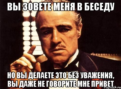 вы зовете меня в беседу но вы делаете это без уважения, вы даже не говорите мне привет