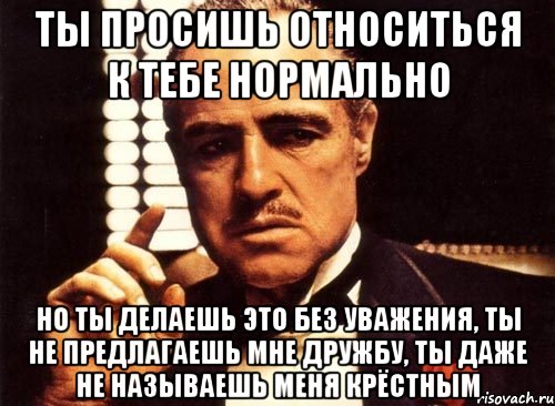 ты просишь относиться к тебе нормально но ты делаешь это без уважения, ты не предлагаешь мне дружбу, ты даже не называешь меня крёстным