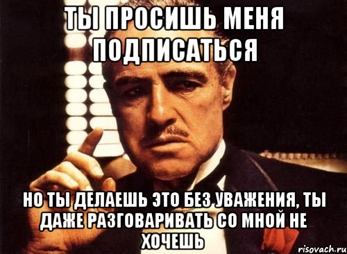 ты просишь меня подписаться но ты делаешь это без уважения, ты даже разговаривать со мной не хочешь