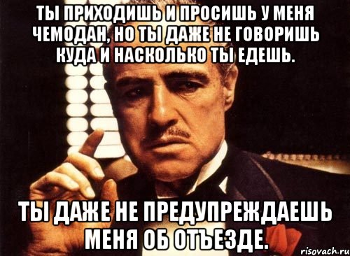 ты приходишь и просишь у меня чемодан, но ты даже не говоришь куда и насколько ты едешь. ты даже не предупреждаешь меня об отъезде.