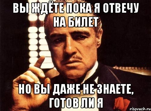 вы ждёте пока я отвечу на билет но вы даже не знаете, готов ли я