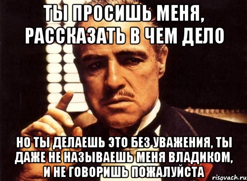 ты просишь меня, рассказать в чем дело но ты делаешь это без уважения, ты даже не называешь меня владиком, и не говоришь пожалуйста