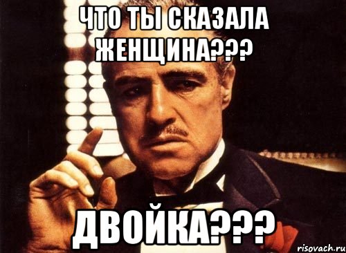 что ты сказала женщина??? двойка???