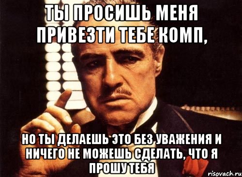 ты просишь меня привезти тебе комп, но ты делаешь это без уважения и ничего не можешь сделать, что я прошу тебя