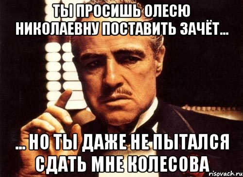 ты просишь олесю николаевну поставить зачёт... ... но ты даже не пытался сдать мне колесова, Мем крестный отец