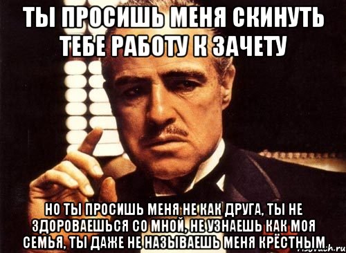 ты просишь меня скинуть тебе работу к зачету но ты просишь меня не как друга, ты не здороваешься со мной, не узнаешь как моя семья, ты даже не называешь меня крёстным, Мем крестный отец