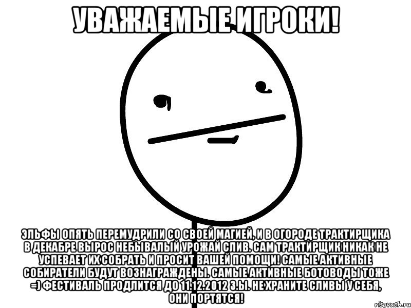 уважаемые игроки! эльфы опять перемудрили со своей магией, и в огороде трактирщика в декабре вырос небывалый урожай слив. сам трактирщик никак не успевает их собрать и просит вашей помощи! самые активные собиратели будут вознаграждены. самые активные ботоводы тоже =) фестиваль продлится до 11.12.2012 з.ы. не храните сливы у себя, они портятся!