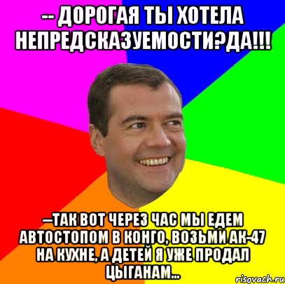 -- дорогая ты хотела непредсказуемости?да!!! --так вот через час мы едем автостопом в конго, возьми ак-47 на кухне, а детей я уже продал цыганам..., Мем  Медведев advice