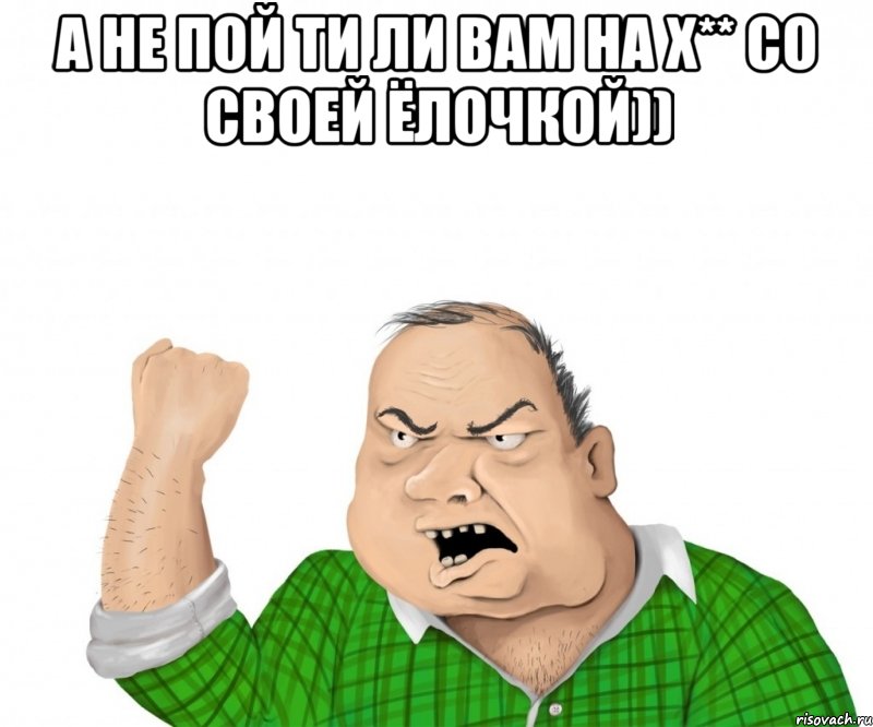 а не пой ти ли вам на х** со своей ёлочкой)) 