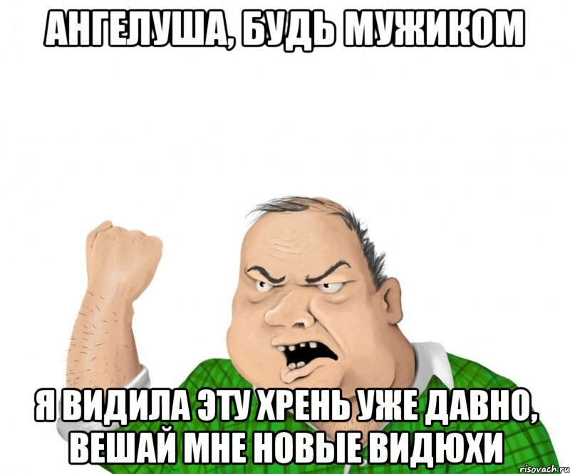 ангелуша, будь мужиком я видила эту хрень уже давно, вешай мне новые видюхи, Мем мужик