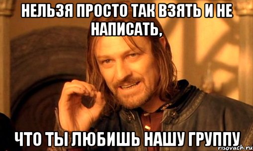 нельзя просто так взять и не написать, что ты любишь нашу группу, Мем Нельзя просто так взять и (Боромир мем)