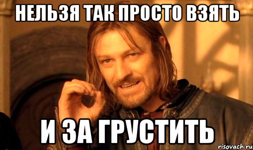 нельзя так просто взять и за грустить, Мем Нельзя просто так взять и (Боромир мем)