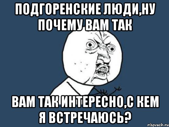 подгоренские люди,ну почему вам так вам так интересно,с кем я встречаюсь?, Мем Ну почему