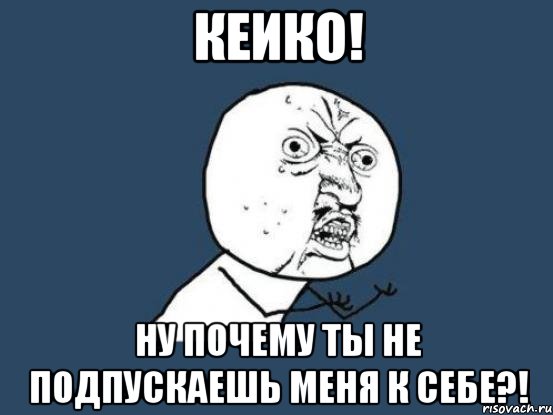 кеико! ну почему ты не подпускаешь меня к себе?!, Мем Ну почему