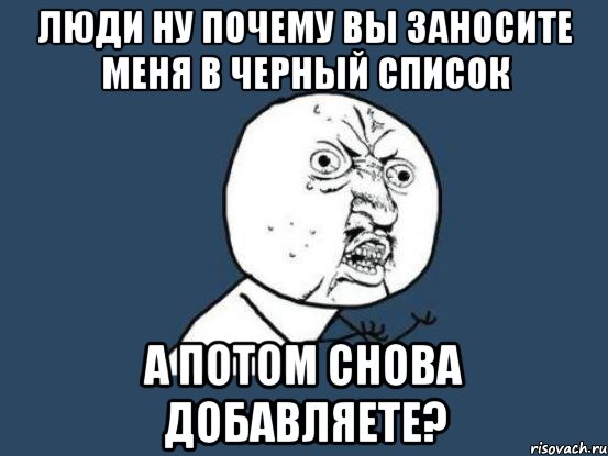 люди ну почему вы заносите меня в черный список а потом снова добавляете?, Мем Ну почему