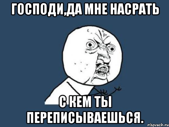 господи,да мне насрать с кем ты переписываешься., Мем Ну почему