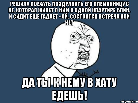 решила поехать поздравить его племянницу с нг, которая живет с ним в одной квартире блин, и сидит еще гадает - ой, состоится встреча или нет да ты к нему в хату едешь!, Мем Ну почему