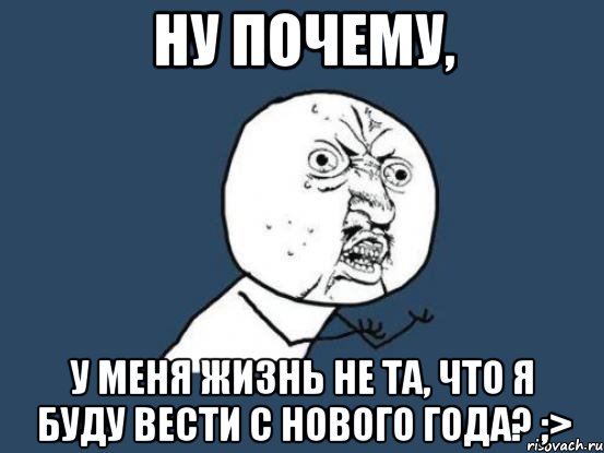 ну почему, у меня жизнь не та, что я буду вести с нового года? ;>, Мем Ну почему