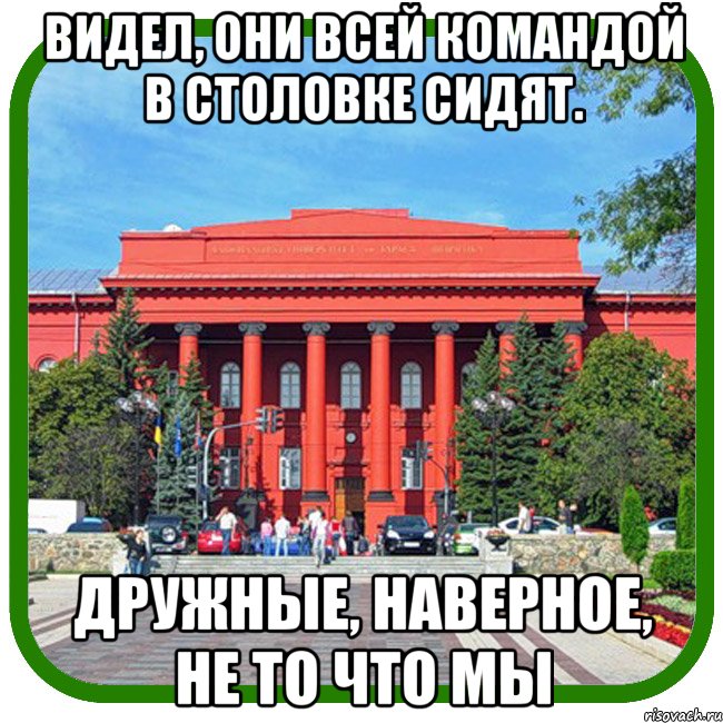 видел, они всей командой в столовке сидят. дружные, наверное, не то что мы