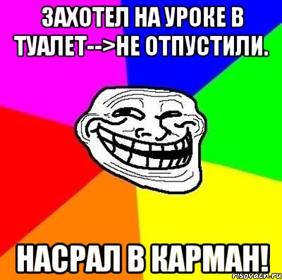 захотел на уроке в туалет-->не отпустили. насрал в карман!