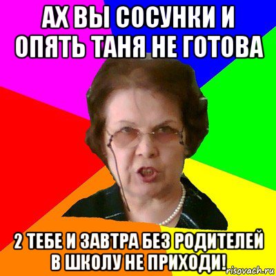 ах вы сосунки и опять таня не готова 2 тебе и завтра без родителей в школу не приходи!, Мем Типичная училка