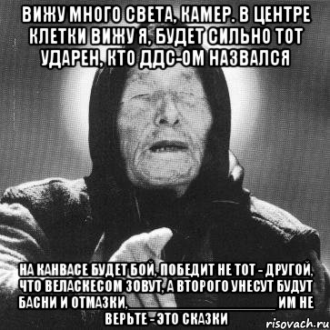 вижу много света, камер. в центре клетки вижу я, будет сильно тот ударен, кто ддс-ом назвался на канвасе будет бой, победит не тот - другой, что веласкесом зовут, а второго унесут будут басни и отмазки,__________________ им не верьте - это сказки, Мем Ванга