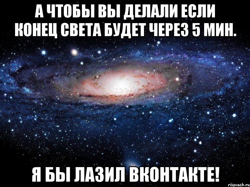 а чтобы вы делали если конец света будет через 5 мин. я бы лазил вконтакте!, Мем Вселенная