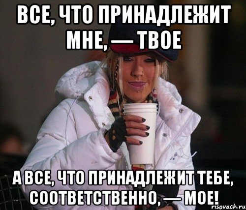 все, что принадлежит мне, — твое а все, что принадлежит тебе, соответственно, — мое!