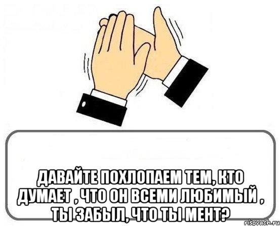  давайте похлопаем тем, кто думает , что он всеми любимый , ты забыл, что ты мент?