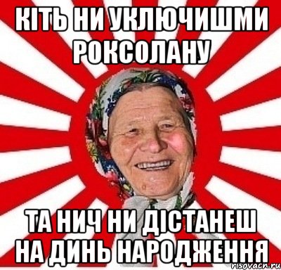 кіть ни уключишми роксолану та нич ни дістанеш на динь народження