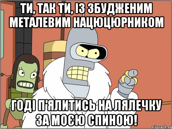 ти, так ти, із збудженим металевим нацюцюрником годі п'ялитись на лялечку за моєю спиною!, Мем Бендер