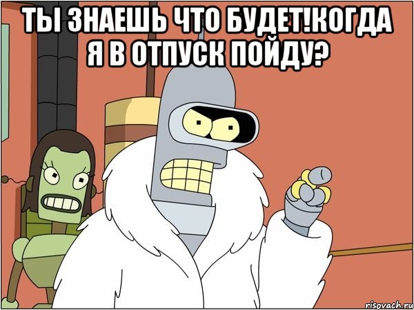 ты знаешь что будет!когда я в отпуск пойду? , Мем Бендер