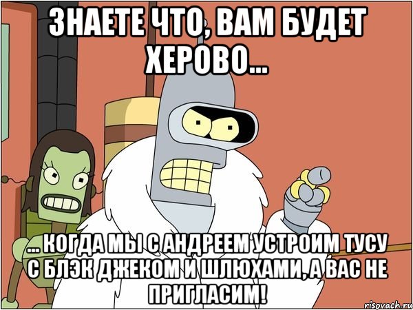 знаете что, вам будет херово... ... когда мы с андреем устроим тусу с блэк джеком и шлюхами, а вас не пригласим!, Мем Бендер