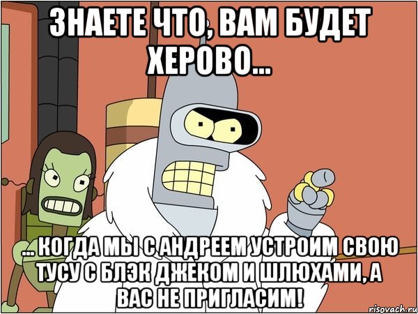 знаете что, вам будет херово... ... когда мы с андреем устроим свою тусу с блэк джеком и шлюхами, а вас не пригласим!, Мем Бендер