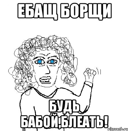 ебащ борщи будь бабой,блеать!