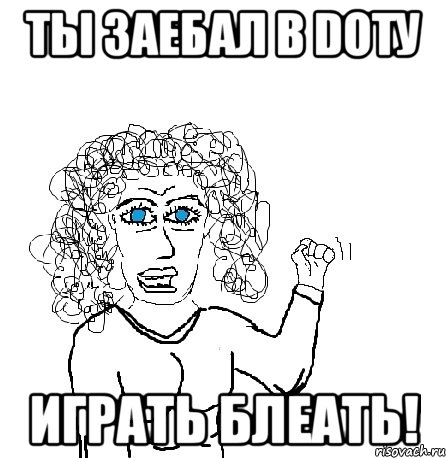 ты заебал в dotу играть блеать!