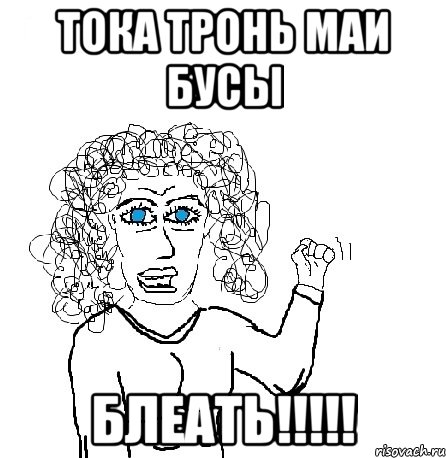 тока тронь маи бусы блеать!!!