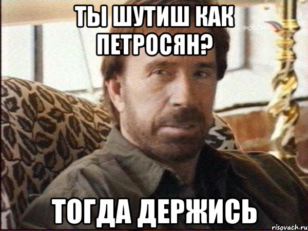 ты шутиш как петросян? тогда держись