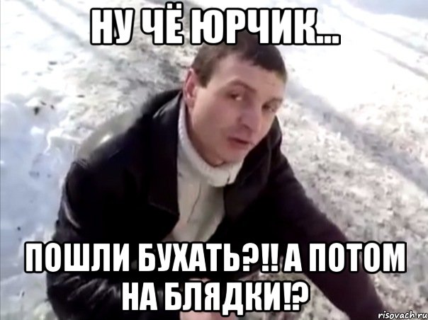 ну чё юрчик... пошли бухать?!! а потом на блядки!?