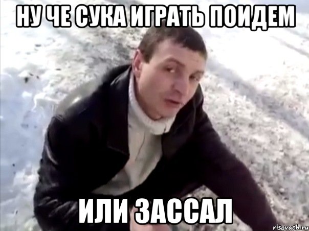 ну че сука играть поидем или зассал